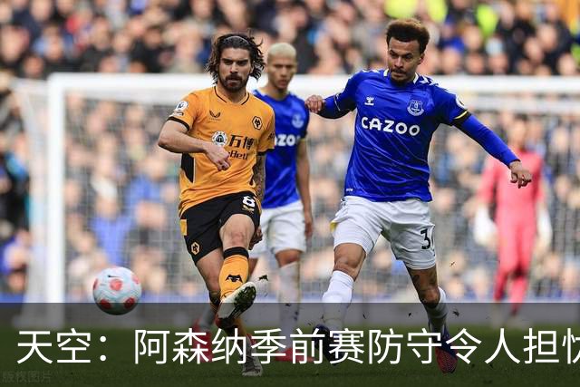 天空：阿森纳季前赛防守令人担忧，萨利巴的缺阵影响重大