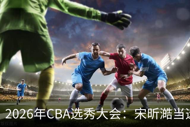 2026年CBA选秀大会：宋昕澔当选“状元”